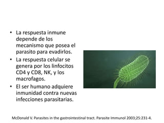 • La respuesta inmune
depende de los
mecanismo que posea el
parasito para evadirlos.
• La respuesta celular se
genera por los linfocitos
CD4 y CD8, NK, y los
macrofagos.
• El ser humano adquiere
inmunidad contra nuevas
infecciones parasitarias.
McDonald V. Parasites in the gastrointestinal tract. Parasite Immunol 2003;25:231-4.
 