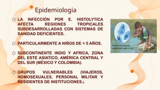 Epidemiologia
○ LA INFECCIÓN POR E. HISTOLYTICA
AFECTA REGIONES TROPICALES
SUBDESARROLLADAS CON SISTEMAS DE
SANIDAD DEFICIENTES.
○ PARTICULARMENTE A NIÑOS DE < 5 AÑOS.
○ SUBCONTINENTE INDIO Y AFRICA, ZONA
DEL ESTE ASIATICO, AMÉRICA CENTRAL Y
DEL SUR (MÉXICO Y COLOMBIA).
○ GRUPOS VULNERABLES (VIAJEROS,
HOMOSEXUALES, PERSONAL MILITAR Y
RESIDENTES DE INSTITUCIONES.).
 