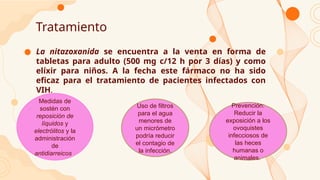 Tratamiento
● La nitazoxanida se encuentra a la venta en forma de
tabletas para adulto (500 mg c/12 h por 3 días) y como
elíxir para niños. A la fecha este fármaco no ha sido
eficaz para el tratamiento de pacientes infectados con
VIH.
Uso de filtros
para el agua
menores de
un micrómetro
podría reducir
el contagio de
la infección.
Medidas de
sostén con
reposición de
líquidos y
electrólitos y la
administración
de
antidiarreicos.
Prevención:
Reducir la
exposición a los
ovoquistes
infecciosos de
las heces
humanas o
animales.
 
