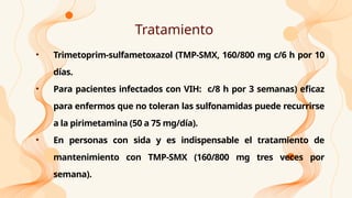 Tratamiento
• Trimetoprim-sulfametoxazol (TMP-SMX, 160/800 mg c/6 h por 10
días.
• Para pacientes infectados con VIH: c/8 h por 3 semanas) eficaz
para enfermos que no toleran las sulfonamidas puede recurrirse
a la pirimetamina (50 a 75 mg/día).
• En personas con sida y es indispensable el tratamiento de
mantenimiento con TMP-SMX (160/800 mg tres veces por
semana).
 