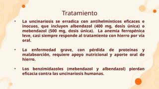 Tratamiento
• La uncinariosis se erradica con antihelmínticos eficaces e
inocuos, que incluyen albendazol (400 mg, dosis única) o
mebendazol (500 mg, dosis única). La anemia ferropénica
leve, casi siempre responde al tratamiento con hierro por vía
oral.
• La enfermedad grave, con pérdida de proteínas y
malabsorción, requiere apoyo nutricional y aporte oral de
hierro.
• Los benzimidazoles (mebendazol y albendazol) pierdan
eficacia contra las uncinariosis humanas.
 
