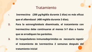 Tratamiento
1. Ivermectina (200 µg/kgldía durante 2 días) es más eficaz
que el albendazol (400 mgldía durante 3 días).
2. Para la estrongiloidosis diseminada, el tratamiento con
ivermectina debe continuarse al menos 5-7 días o hasta
que se erradiquen los parásitos.
3. En hospedadores inmunodeprimidos es necesario repetir
el tratamiento de ivermectina 2 semanas después del
tratamiento inicial
 