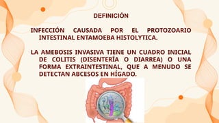 DEFINICIÓN
INFECCIÓN CAUSADA POR EL PROTOZOARIO
INTESTINAL ENTAMOEBA HISTOLYTICA.
LA AMEBOSIS INVASIVA TIENE UN CUADRO INICIAL
DE COLITIS (DISENTERÍA O DIARREA) O UNA
FORMA EXTRAINTESTINAL, QUE A MENUDO SE
DETECTAN ABCESOS EN HÍGADO.
 
