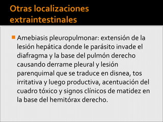  Amebiasis pleuropulmonar: extensión de la
lesión hepática donde le parásito invade el
diafragma y la base del pulmón derecho
causando derrame pleural y lesión
parenquimal que se traduce en disnea, tos
irritativa y luego productiva, acentuación del
cuadro tóxico y signos clínicos de matidez en
la base del hemitórax derecho.
 