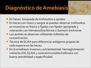  En heces: búsqueda de trofozoítos o quistes.
 En heces con moco y sangre se pueden observar trofozoítos
en muestras en fresco o fijadas con fijador apropiado y
coloración con Hematoxilina férrica o Gomorri trichrome.
 Los quistes se observan utilizando métodos de
concentración.
 Técnica de ELISA para diferenciar antígenos propios de
cada especie en las heces.
 En la amebiasis invasiva y extraintestinal: Hemaglutinación
indirecta (HI), ELISA y contrainmunoelectroforesis con
buena sensibilidad y especificidad.
 