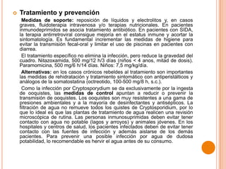 

Tratamiento y prevención
Medidas de soporte: reposición de líquidos y electrolitos y, en casos
graves, fluidoterapia intravenosa y/o terapias nutricionales. En pacientes
inmunodeprimidos se asocia tratamiento antibiótico. En pacientes con SIDA,
la terapia antirretroviral consigue mejoría en el estatus inmune y acortar la
sintomatología. Es fundamental incrementar las medidas de higiene para
evitar la transmisión fecal-oral y limitar el uso de piscinas en pacientes con
diarrea.
El tratamiento específico no elimina la infección, pero reduce la gravedad del
cuadro. Nitazoxamida, 500 mg/12 h/3 días (niños < 4 anos, mitad de dosis).
Paramomicina, 500 mg/6 h/14 días. Niños: 7,5 mg/kg/día.
Alternativas: en los casos crónicos rebeldes al tratamiento son importantes
las medidas de rehidratación y tratamiento sintomático con antiperistálticos y
análogos de la somatostatina (octreotido, 100-500 mg/8 h, s.c.).
Como la infección por Cryptosporydium se da exclusivamente por la ingesta
de ooquistes, las medidas de control apuntan a reducir o prevenir la
transmisión de ooquistes. Los ooquistes son muy resistentes a una gama de
presiones ambientales y a la mayoría de desinfectantes y antisépticos. La
filtración de agua no remueve todos los quistes de Cryptosporidium, por lo
que lo ideal es que las plantas de tratamiento de agua realicen una revisión
microscópica de rutina. Las personas inmunosuprimidas deben evitar tener
contacto con agua no potable (lagos y arroyos) y animales jóvenes. En los
hospitales y centros de salud, los pacientes infectados deben de evitar tener
contacto con las fuentes de infección y además aislarse de los demás
pacientes. Para prevenir una posible infección por agua de dudosa
potabilidad, lo recomendable es hervir el agua antes de su consumo.

 