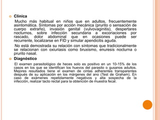 



Clínica
Mucho más habitual en niños que en adultos, frecuentemente
asintomática. Síntomas por acción mecánica (prurito o sensación de
cuerpo extraño), invasión genital (vulvovaginitis), despertares
nocturnos, sobre infección secundaria a excoriaciones por
rascado, dolor abdominal que en ocasiones puede ser
recurrente, localizarse en FID y simular apendicitis aguda.
No está demostrada su relación con síntomas que tradicionalmente
se relacionan con oxiuriasis como bruxismo, enuresis nocturna o
prurito nasal.
Diagnóstico
El examen parasitológico de heces solo es positivo en un 10-15% de los
casos en los que se identifican los huevos del parasito o gusanos adultos.
Mejores resultados tiene el examen de cintas adherentes transparentes
después de su aplicación en los márgenes del ano (Test de Graham). En
caso de exámenes repetidamente negativos y alta sospecha de la
infección, realizar tacto rectal para la obtención de muestra fecal.

 