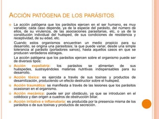 ACCIÓN PATÓGENA DE LOS PARÁSITOS









La acción patógena que los parásitos ejercen en el ser humano, es muy
variable; cada caso depende, ya de la especie del parásito, del número de
ellos, de su virulencia, de las asociaciones parasitarias, etc, o ya de la
constitución individual del huésped, de sus condiciones de resistencia y
receptividad, de su edad, etc.
Cuando estos organismos encuentran un medio propicio para su
desarrollo, se origina una parasitosis; la que puede variar, desde una simple
tolerancia al parásito (portadores sanos), hasta aquellos casos en que se
producen verdaderos estragos.
La acción patógena que los parásitos ejercen sobre el organismo puede ser
de diversos tipos:
Acción
expoliatriz:
los
parásitos
se
alimentan
de
sus
huéspedes, sustrayéndoles materias nutritivas indispensables para su
desarrollo.
Acción tóxica: es ejercida a través de sus toxinas y productos de
desamilización, produciendo un efecto destructor sobre el huésped.
Acción traumática: se manifiesta a través de las lesiones que los parásitos
ocasionan en el organismo.
Acción mecánica: puede ser por obstáculo, ya que se introducen en el
colédoco y dan origen a cuadros de obstrucción biliar.
Acción irritativa e inflamatoria: es producida por la presencia misma de los
parásitos o de sus toxinas y productos de secreción.

 