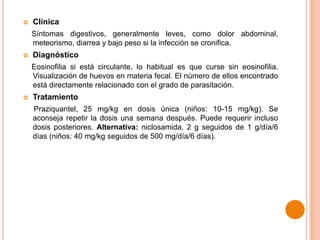 

Clínica
Síntomas digestivos, generalmente leves, como dolor abdominal,
meteorismo, diarrea y bajo peso si la infección se cronifica.



Diagnóstico
Eosinofilia si está circulante, lo habitual es que curse sin eosinofilia.
Visualización de huevos en materia fecal. El número de ellos encontrado
está directamente relacionado con el grado de parasitación.



Tratamiento
Praziquantel, 25 mg/kg en dosis única (niños: 10-15 mg/kg). Se
aconseja repetir la dosis una semana después. Puede requerir incluso
dosis posteriores. Alternativa: niclosamida, 2 g seguidos de 1 g/día/6
días (niños: 40 mg/kg seguidos de 500 mg/día/6 días).

 