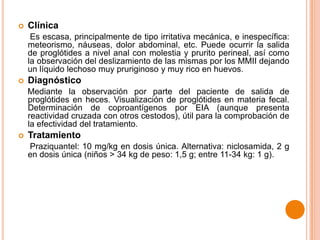 

Clínica
Es escasa, principalmente de tipo irritativa mecánica, e inespecífica:
meteorismo, náuseas, dolor abdominal, etc. Puede ocurrir la salida
de proglótides a nivel anal con molestia y prurito perineal, así como
la observación del deslizamiento de las mismas por los MMII dejando
un líquido lechoso muy pruriginoso y muy rico en huevos.



Diagnóstico
Mediante la observación por parte del paciente de salida de
proglótides en heces. Visualización de proglótides en materia fecal.
Determinación de coproantígenos por EIA (aunque presenta
reactividad cruzada con otros cestodos), útil para la comprobación de
la efectividad del tratamiento.



Tratamiento
Praziquantel: 10 mg/kg en dosis única. Alternativa: niclosamida, 2 g
en dosis única (niños > 34 kg de peso: 1,5 g; entre 11-34 kg: 1 g).

 