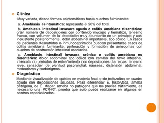 

Clínica
Muy variada, desde formas asintomáticas hasta cuadros fulminantes:
a. Amebiasis asintomática: representa el 90% del total.
b. Amebiasis intestinal invasora aguda o colitis amebiana disentérica:
gran número de deposiciones con contenido mucoso y hemático, tenesmo
franco, con volumen de la deposición muy abundante en un principio y casi
inexistente posteriormente, dolor abdominal importante, tipo cólico. En casos
de pacientes desnutridos o inmunodeprimidos pueden presentarse casos de
colitis amebiana fulminante, perforación y formación de amebomas con
cuadros de obstrucción intestinal asociados.
c. Amebiasis intestinal invasora crónica o colitis amebiana no
disentérica: dolor abdominal tipo cólico con cambio del ritmo intestinal,
intercalando periodos de estreñimiento con deposiciones diarreicas, tenesmo
leve, sensación de plenitud posprandial, náuseas, distensión abdominal,
meteorismo y borborigmos.



Diagnóstico
Mediante visualización de quistes en materia fecal o de trofozoítos en cuadro
agudo con deposiciones acuosas. Para diferenciar E. histolytica, ameba
patógena, de E. dispar, ameba no patógena que no precisa tratamiento, es
necesario una PCR-RT, prueba que solo puede realizarse en algunos en
centros especializados.

 