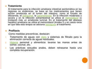 

Tratamiento
El tratamiento para la infección amebiana intestinal asintomática en las
regiones no endémicas, se basa en los medicamentos que tienen
acción amebicida en el lumen del intestino, como el furoato de
diloxanida, el iodoquinol, la paramomicina. En la infección moderada o
severa y en la infección extraintestinal se utiliza el metronidazol (o
tinidazol) más un amebicida luminal. En el tratamiento del absceso
hepático amebiano se utiliza el metronidazol (krodex f) y en casos raros
en que falla esta terapia se adiciona cloroquina al tratamiento.


1.
2.
3.

Profilaxis
Como medidas preventivas, destacan:
Tratamiento de aguas con cloro y sistemas de filtrado para la
eliminación correcta de aguas residuales.
Higiene personal y alimenticia: lavarse las manos antes de
comer, cocinar, etc.
Las prácticas sexuales anales, deben retrasarse hasta una
completa recuperación.

 