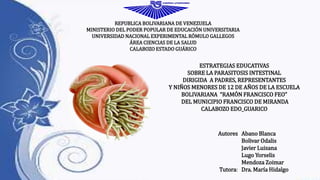 REPUBLICA BOLIVARIANA DE VENEZUELA 
MINISTERIO DEL PODER POPULAR DE EDUCACIÓN UNIVERSITARIA 
UNIVERSIDAD NACIONAL EXPERIMENTAL RÓMULO GALLEGOS 
ÁREA CIENCIAS DE LA SALUD 
CALABOZO ESTADO GUÁRICO 
ESTRATEGIAS EDUCATIVAS 
SOBRE LA PARASITOSIS INTESTINAL 
DIRIGIDA A PADRES, REPRESENTANTES 
Y NIÑOS MENORES DE 12 DE AÑOS DE LA ESCUELA 
BOLIVARIANA “RAMÓN FRANCISCO FEO” 
DEL MUNICIPIO FRANCISCO DE MIRANDA 
CALABOZO EDO_GUARICO 
Autores 
Tutora: 
Abano Blanca 
Bolivar Odalis 
Javier Luisana 
Lugo Yorselis 
Mendoza Zoimar 
Dra. María Hidalgo 
 
