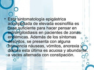 • Esta sintomatología epigástrica
  acompañada de elevada eosinofilia es
  base suficiente para hacer pensar en
  estrongiloidiasis en pacientes de zonas
  endémicas. Además de los síntomas
  descritos, se presenta con alguna
  frecuencia náuseas, vómitos, anorexia y
  diarrea esta última es acuosa y abundante,
  a veces alternada con constipación.
 