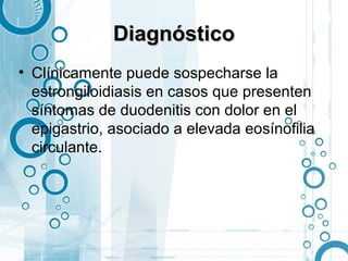 Diagnóstico
• Clínicamente puede sospecharse la
  estrongiloidiasis en casos que presenten
  síntomas de duodenitis con dolor en el
  epigastrio, asociado a elevada eosínofilia
  circulante.
 