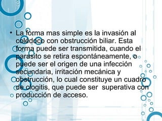 • La forma mas simple es la invasión al
  colédoco con obstrucción biliar. Esta
  forma puede ser transmitida, cuando el
  parasito se retira espontáneamente, o
  puede ser el origen de una infección
  secundaria, irritación mecánica y
  obstrucción, lo cual constituye un cuadro
  de clogitis, que puede ser superativa con
  producción de acceso.
 