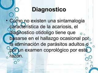 Diagnostico
• Como no existen una sintamalogia
  característica de la acariosis, el
  diagnostico otidoligo tiene que
  basarse en el hallazgo ocasional por
  la eliminación de parásitos adultos o
  por un examen coprológico por esta
  razón.
 