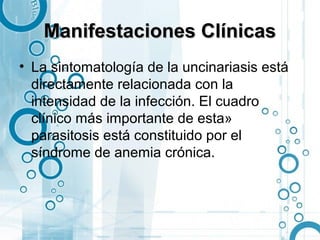 Manifestaciones Clínicas
• La sintomatología de la uncinariasis está
  directamente relacionada con la
  intensidad de la infección. El cuadro
  clínico más importante de esta»
  parasitosis está constituido por el
  síndrome de anemia crónica.
 