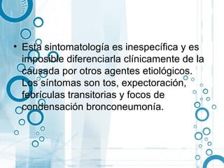 • Esta sintomatología es inespecífica y es
  imposible diferenciarla clínicamente de la
  causada por otros agentes etiológicos.
  Los síntomas son tos, expectoración,
  febrículas transitorias y focos de
  condensación bronconeumonía.
 