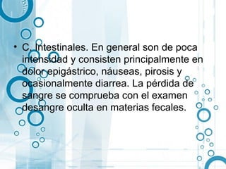 • C. Intestinales. En general son de poca
  intensidad y consisten principalmente en
  dolor epigástrico, náuseas, pirosis y
  ocasionalmente diarrea. La pérdida de
  sangre se comprueba con el examen
  desangre oculta en materias fecales.
 