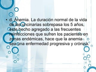 • d. Anemia. La duración normal de la vida
  de las uncinarias sobrepasa los 5 años,
  este hecho agregado a las frecuentes
  reinfecciones que sufren los pacientes en
  zonas endémicas, hace que la anemia
  sea una enfermedad progresiva y crónica.
 