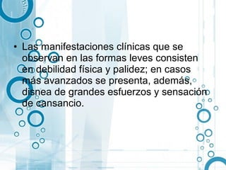 • Las manifestaciones clínicas que se
  observan en las formas leves consisten
  en debilidad física y palidez; en casos
  más avanzados se presenta, además,
  disnea de grandes esfuerzos y sensación
  de cansancio.
 
