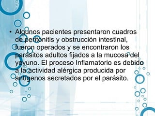 • Algunos pacientes presentaron cuadros
  de peritonitis y obstrucción intestinal,
  fueron operados y se encontraron los
  parásitos adultos fijados a la mucosa del
  yeyuno. El proceso Inflamatorio es debido
  a la actividad alérgica producida por
  antígenos secretados por el parásito.
 