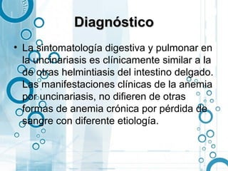 Diagnóstico
• La sintomatología digestiva y pulmonar en
  la uncinariasis es clínicamente similar a la
  de otras helmintiasis del intestino delgado.
  Las manifestaciones clínicas de la anemia
  por uncinariasis, no difieren de otras
  formas de anemia crónica por pérdida de
  sangre con diferente etiología.
 