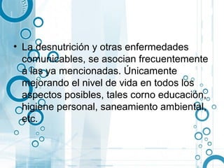 • La desnutrición y otras enfermedades
  comunicables, se asocian frecuentemente
  a las ya mencionadas. Únicamente
  mejorando el nivel de vida en todos los
  aspectos posibles, tales corno educación,
  higiene personal, saneamiento ambiental,
  etc.
 