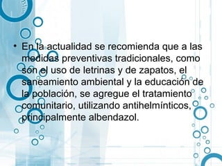 • En la actualidad se recomienda que a las
  medidas preventivas tradicionales, como
  son el uso de letrinas y de zapatos, el
  saneamiento ambiental y la educación de
  la población, se agregue el tratamiento
  comunitario, utilizando antihelmínticos,
  principalmente albendazol.
 