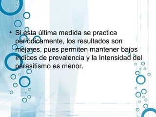 • Si esta última medida se practica
  periódicamente, los resultados son
  mejores, pues permiten mantener bajos
  índices de prevalencia y la Intensidad del
  parasitismo es menor.
 