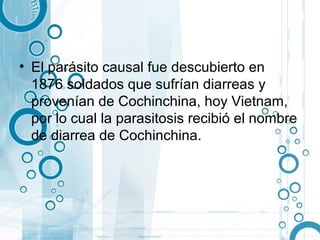 • El parásito causal fue descubierto en
  1876 soldados que sufrían diarreas y
  provenían de Cochinchina, hoy Vietnam,
  por lo cual la parasitosis recibió el nombre
  de diarrea de Cochinchina.
 