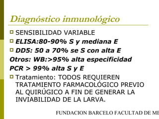 FUNDACION BARCELO FACULTAD DE ME
Diagnóstico inmunológico
 SENSIBILIDAD VARIABLE
 ELISA:80-90% S y mediana E
 DD5: 50 a 70% se S con alta E
Otros: WB:>95% alta especificidad
PCR > 99% alta S y E
 Tratamiento: TODOS REQUIEREN
TRATAMIENTO FARMACOLÓGICO PREVIO
AL QUIRÚGICO A FIN DE GENERAR LA
INVIABILIDAD DE LA LARVA.
 