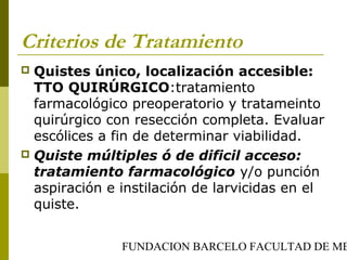 FUNDACION BARCELO FACULTAD DE ME
Criterios de Tratamiento
 Quistes único, localización accesible:
TTO QUIRÚRGICO:tratamiento
farmacológico preoperatorio y tratameinto
quirúrgico con resección completa. Evaluar
escólices a fin de determinar viabilidad.
 Quiste múltiples ó de dificil acceso:
tratamiento farmacológico y/o punción
aspiración e instilación de larvicidas en el
quiste.
 