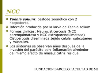 FUNDACION BARCELO FACULTAD DE ME
NCC
 Taenia solium: cestode zoonótico con 2
hospederos.
 Infección producida por la larva de Taenia solium.
 Formas clínicas: Neurocisticercosis (NCC
parenquimatosa y NCC extraparenquimatosa)
Cisticercosis diseminada:tejido celular subcutaneo
y músculos.
 Los síntomas se observan años después de la
invasión del parásito por: Inflamación alrededor
del mismo,efecto de masa,cicatriz residual.
 