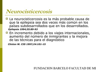 FUNDACION BARCELO FACULTAD DE ME
Neurocisticercosis
 La neurocisticercosis es la más probable causa de
que la epilepsia sea dos veces más común en los
países subdesarrollados que en los desarrollados.
Epilepsia 1994;35:89-93
 En incremento debido a los viajes internacionales,
aumento del número de inmigrantes y la mejora
de las técnicas para el diagnóstico
Clinton W. CID 1997;24:101-15
 