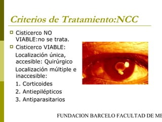 FUNDACION BARCELO FACULTAD DE ME
Criterios de Tratamiento:NCC
 Cisticerco NO
VIABLE:no se trata.
 Cisticerco VIABLE:
Localización única,
accesible: Quirúrgico
Localización múltiple e
inaccesible:
1. Corticoides
2. Antiepilépticos
3. Antiparasitarios
 