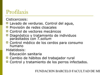 FUNDACION BARCELO FACULTAD DE ME
Profilaxis
Cisticercosis:
 Lavado de verduras. Control del agua,
 Provisión de redes cloacales
 Control de vectores mecánicos
 Diagnóstico y tratamiento de individuos
parasitados con T.solium
 Control médico de los cerdos para consumo
humano
Hidatidosis:
Educación sanitaria
 Cambio de hábitos del trabajador rural
 Control y tratamiento de los perros infectados.
 