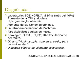 FUNDACION BARCELO FACULTAD DE ME
Diagnóstico:
 Laboratorio: EOSINOFILIA S 97% (más del 40%)
Aumento de la CPK y aldolasa
Hipergammaglobulinemia
Aumento de las isohemaglutininas.
 La intradermorreacción de Bachman
 Parasitológico: adultos en heces.
 Serológico:ELISA; IFI;FC; HAI;floculación de
bentonita.
 Directo:Triquinoscopía: solo en el cerdo, para
control sanitario.
 Digestión péptica del alimento sospechoso.
 