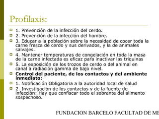 FUNDACION BARCELO FACULTAD DE ME
Profilaxis:
 1. Prevención de la infección del cerdo.
 2. Prevención de la infección del hombre.
 3. Educar a la población sobre la necesidad de cocer toda la
carne fresca de cerdo y sus derivados, y la de animales
salvajes.
 4. Mantener temperaturas de congelación en toda la masa
de la carne infectada es eficaz para inactivar las triquinas
 5. La exposición de los trozos de cerdo o del animal en
canal a radiación gamma de bajo nivel.
 Control del paciente, de los contactos y del ambiente
inmediato:
 1. Notificación Obligatoria a la autoridad local de salud
 2. Investigación de los contactos y de la fuente de
infección: Hay que confiscar todo el sobrante del alimento
sospechoso.
 
