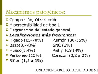 FUNDACION BARCELO FACULTAD DE ME
Mecanismos patogénicos:
 Compresión, Obstrucción.
 Hipersensibilidad de tipo 1
 Degradación del estado general.
 Localizaciones más frecuentes:
 Hígado (65-70%) Pulmón (30-35%)
 Bazo(0,7-8%) SNC (3%)
 Hueso(1,4%) Piel y TCS (4%)
 Peritoneo (15%) Corazón (0,2 a 2%)
 Riñón (1,5 a 3%)
 