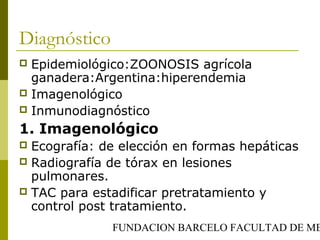 FUNDACION BARCELO FACULTAD DE ME
Diagnóstico
 Epidemiológico:ZOONOSIS agrícola
ganadera:Argentina:hiperendemia
 Imagenológico
 Inmunodiagnóstico
1. Imagenológico
 Ecografía: de elección en formas hepáticas
 Radiografía de tórax en lesiones
pulmonares.
 TAC para estadificar pretratamiento y
control post tratamiento.
 