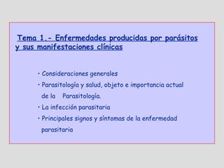 Tema 1.- Enfermedades producidas por parásitos
y sus manifestaciones clínicas


     • Consideraciones generales
     • Parasitología y salud, objeto e importancia actual
      de la   Parasitología.
     • La infección parasitaria
     • Principales signos y síntomas de la enfermedad
      parasitaria
 