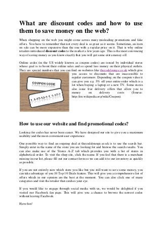 What are discount codes and how to use
them to save money on the web
                          web?
When shopping on the web you might come across many misleading promotions and fake
offers. You have to remember that not every deal is as great as it seems. Sometimes, an item
on sale can be more expensive than the one with a regular price on it. That is w online
                                                                                   why
retailers introduced discount codes to the market a few years ago. This is the most convincing
way of saving money as you know exactly that you will get some extra money off.

Online codes (in the US widely known as coupon codes) are issued by ind     individual stores
whose goal is to boost their online sales and so spend less money on their physical outlets.
They are special numbers that you can find on websites like thecodelounge.co.uk which give
                                                                   delounge.co.uk
                                        you access to discounts that are inaccessible to
                                        regular customers. Depending on the coupon value it
                                        can give you e.g. 5% off your entire order which is a
                                        lot when buying a laptop or a new TV. Some stores
                                        also issue free delivery offers that alallow you to
                                        money        on      delivery     costs     (Source:
                                        http://en.wikipedia.org/wiki/Coupon).




How to use our website and find promotional codes?
Looking for codes has never been easier. We have designed our site to give you a maximum
usability and the most convenient user experience.

One possible way to find an ongoing deal at thecodelounge.co.uk is to use the search bar.
Simply enter in the name of the store you are looking for and browse the search results. You
can also make use of the 'Stores A      A-Z' tab which provides you with a list of stores in
alphabetical order. To visit the shop site, click the name. If you feel that there is a merchant
missing in our list, please fill out our contact form so we can add it to our inventory as quickly
as possible.

If you are not entirely sure which store you like but you still want to save some money, you
                 tirely
can take advantage of you 10 Top 10 Deals feature. This will give you a comprehensive list of
offers which in our opinion are the best at the moment. You can also click one of many
categories and visit the retailer that catches you eye.
                                               your

If you would like to engage through social media with us, we would be delighted if you
visited our Facebook fan page. This will give you a chance to browse the newest codes
without leaving Facebook.

Have fun!
 