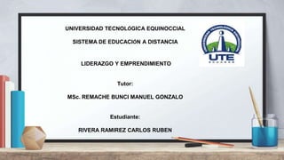 UNIVERSIDAD TECNOLÓGICA EQUINOCCIAL
SISTEMA DE EDUCACIÓN A DISTANCIA
LIDERAZGO Y EMPRENDIMIENTO
Tutor:
MSc. REMACHE BUNCI MANUEL GONZALO
Estudiante:
RIVERA RAMIREZ CARLOS RUBEN
 