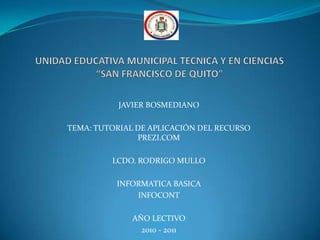 UNIDAD EDUCATIVA MUNICIPAL TECNICA Y EN CIENCIAS “SAN FRANCISCO DE QUITO” JAVIER BOSMEDIANO TEMA: TUTORIAL DE APLICACIÓN DEL RECURSO PREZI.COM  LCDO. RODRIGO MULLO INFORMATICA BASICA INFOCONT AÑO LECTIVO  2010 - 2011 