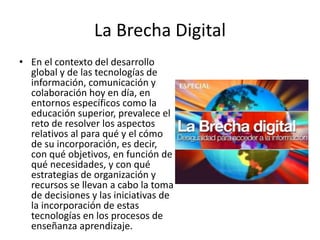 La Brecha Digital
• En el contexto del desarrollo
global y de las tecnologías de
información, comunicación y
colaboración hoy en día, en
entornos específicos como la
educación superior, prevalece el
reto de resolver los aspectos
relativos al para qué y el cómo
de su incorporación, es decir,
con qué objetivos, en función de
qué necesidades, y con qué
estrategias de organización y
recursos se llevan a cabo la toma
de decisiones y las iniciativas de
la incorporación de estas
tecnologías en los procesos de
enseñanza aprendizaje.
 