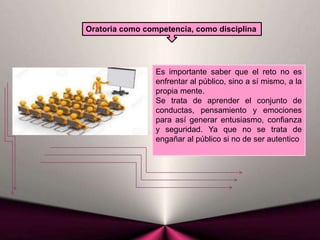 Oratoria como competencia, como disciplina
Es importante saber que el reto no es
enfrentar al público, sino a sí mismo, a la
propia mente.
Se trata de aprender el conjunto de
conductas, pensamiento y emociones
para así generar entusiasmo, confianza
y seguridad. Ya que no se trata de
engañar al público si no de ser autentico
 