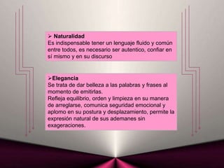 Elegancia
Se trata de dar belleza a las palabras y frases al
momento de emitirlas.
Refleja equilibrio, orden y limpieza en su manera
de arreglarse, comunica seguridad emocional y
aplomo en su postura y desplazamiento, permite la
expresión natural de sus ademanes sin
exageraciones.
 Naturalidad
Es indispensable tener un lenguaje fluido y común
entre todos, es necesario ser autentico, confiar en
sí mismo y en su discurso
 