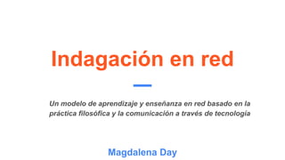 Indagación en red
Magdalena Day
Un modelo de aprendizaje y enseñanza en red basado en la
práctica filosófica y la comunicación a través de tecnología
 